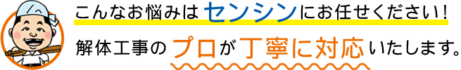 こんなお悩みはセンシンにお任せください！解体工事のプロが丁寧に対応いたします。